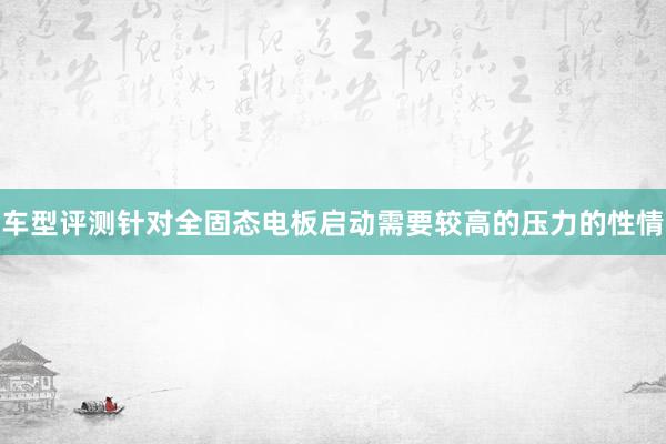 车型评测针对全固态电板启动需要较高的压力的性情