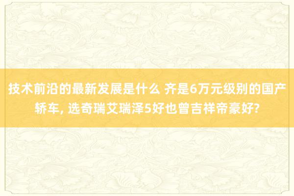 技术前沿的最新发展是什么 齐是6万元级别的国产轿车, 选奇瑞艾瑞泽5好也曾吉祥帝豪好?