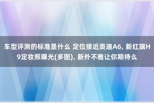 车型评测的标准是什么 定位接近奥迪A6, 新红旗H9定妆照曝光(多图), 新外不雅让你期待么