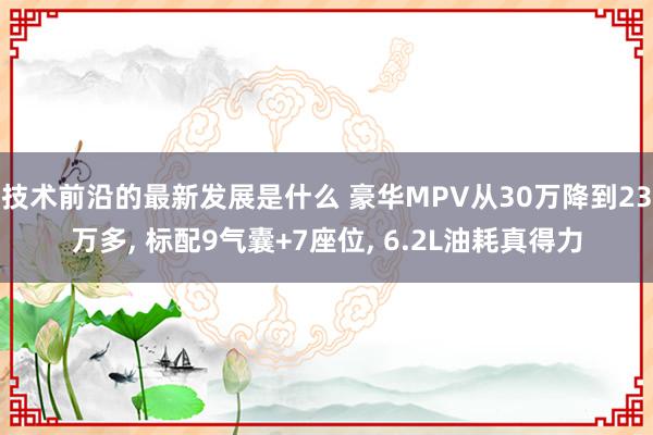 技术前沿的最新发展是什么 豪华MPV从30万降到23万多, 标配9气囊+7座位, 6.2L油耗真得力