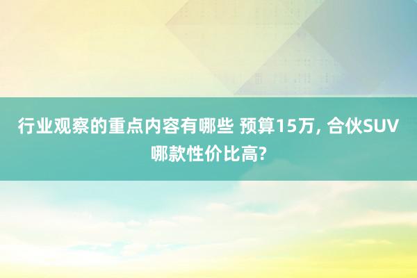 行业观察的重点内容有哪些 预算15万, 合伙SUV哪款性价比高?