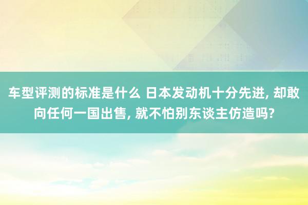 车型评测的标准是什么 日本发动机十分先进, 却敢向任何一国出售, 就不怕别东谈主仿造吗?