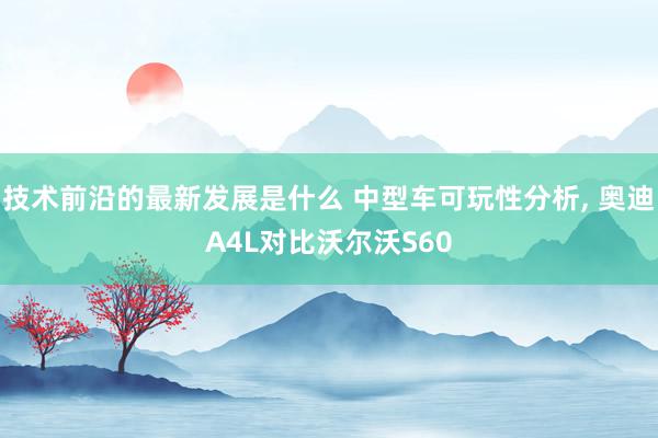 技术前沿的最新发展是什么 中型车可玩性分析, 奥迪A4L对比沃尔沃S60