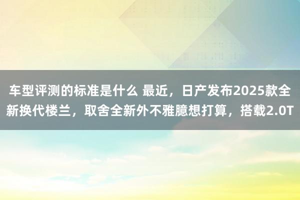 车型评测的标准是什么 最近，日产发布2025款全新换代楼兰，取舍全新外不雅臆想打算，搭载2.0T