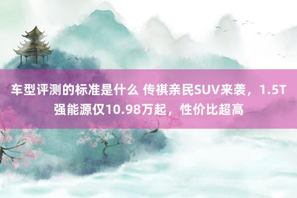 车型评测的标准是什么 传祺亲民SUV来袭，1.5T强能源仅10.98万起，性价比超高