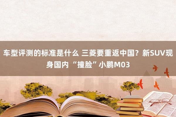 车型评测的标准是什么 三菱要重返中国？新SUV现身国内 “撞脸”小鹏M03