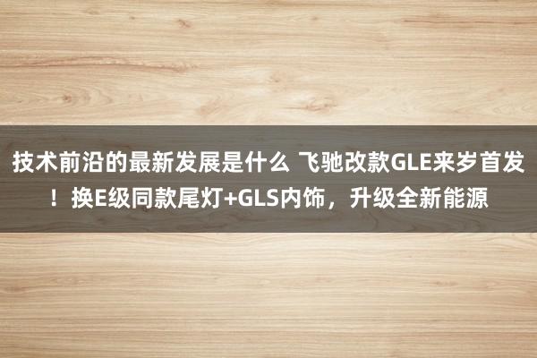 技术前沿的最新发展是什么 飞驰改款GLE来岁首发！换E级同款尾灯+GLS内饰，升级全新能源