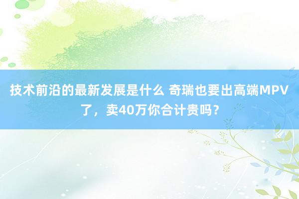 技术前沿的最新发展是什么 奇瑞也要出高端MPV了，卖40万你合计贵吗？