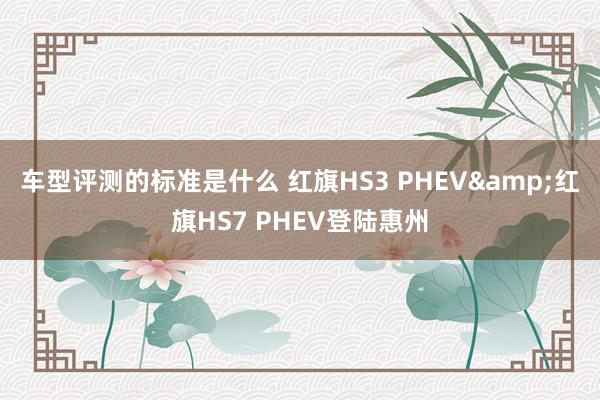 车型评测的标准是什么 红旗HS3 PHEV&红旗HS7 PHEV登陆惠州