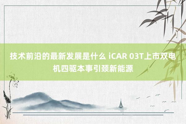 技术前沿的最新发展是什么 iCAR 03T上市双电机四驱本事引颈新能源