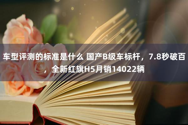 车型评测的标准是什么 国产B级车标杆，7.8秒破百，全新红旗H5月销14022辆