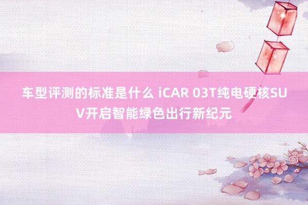 车型评测的标准是什么 iCAR 03T纯电硬核SUV开启智能绿色出行新纪元