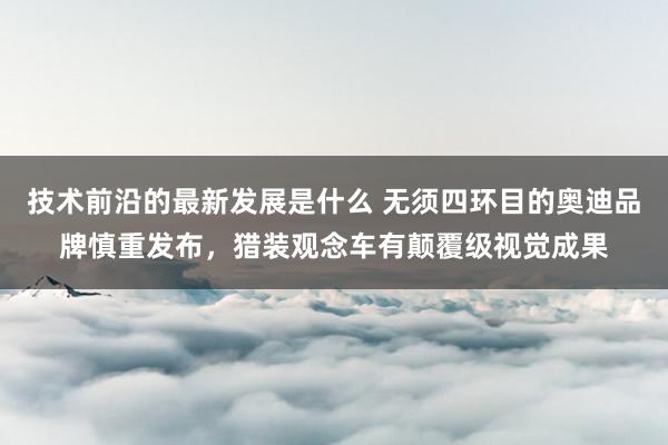 技术前沿的最新发展是什么 无须四环目的奥迪品牌慎重发布，猎装观念车有颠覆级视觉成果