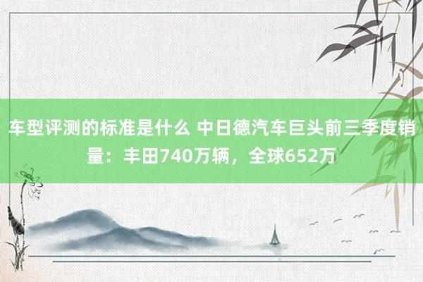 车型评测的标准是什么 中日德汽车巨头前三季度销量：丰田740万辆，全球652万