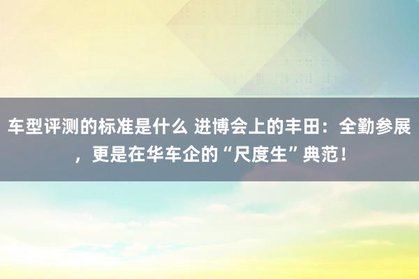 车型评测的标准是什么 进博会上的丰田：全勤参展，更是在华车企的“尺度生”典范！