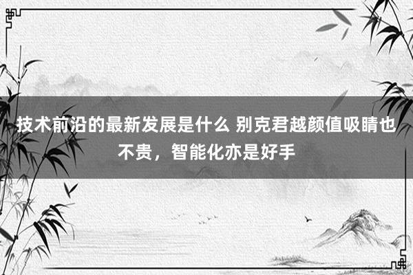 技术前沿的最新发展是什么 别克君越颜值吸睛也不贵，智能化亦是好手