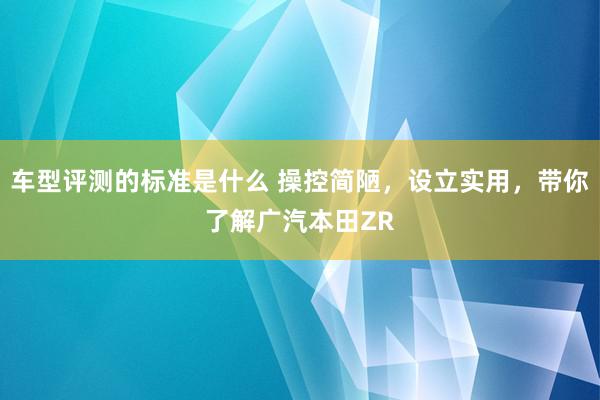 车型评测的标准是什么 操控简陋，设立实用，带你了解广汽本田ZR