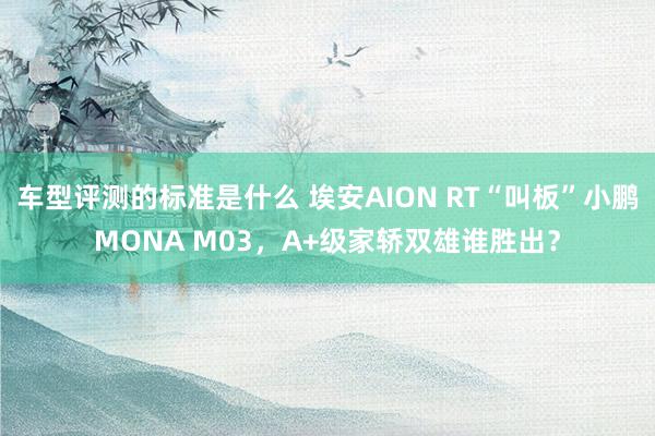 车型评测的标准是什么 埃安AION RT“叫板”小鹏MONA M03，A+级家轿双雄谁胜出？