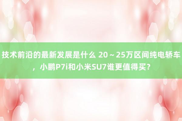 技术前沿的最新发展是什么 20～25万区间纯电轿车，小鹏P7i和小米SU7谁更值得买？