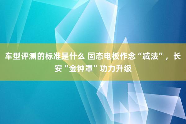 车型评测的标准是什么 固态电板作念“减法”，长安“金钟罩”功力升级