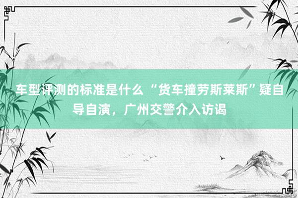 车型评测的标准是什么 “货车撞劳斯莱斯”疑自导自演，广州交警介入访谒