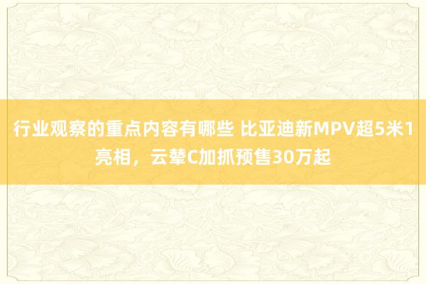 行业观察的重点内容有哪些 比亚迪新MPV超5米1亮相，云辇C加抓预售30万起