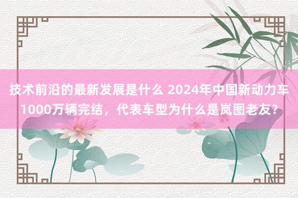 技术前沿的最新发展是什么 2024年中国新动力车1000万辆完结，代表车型为什么是岚图老友？