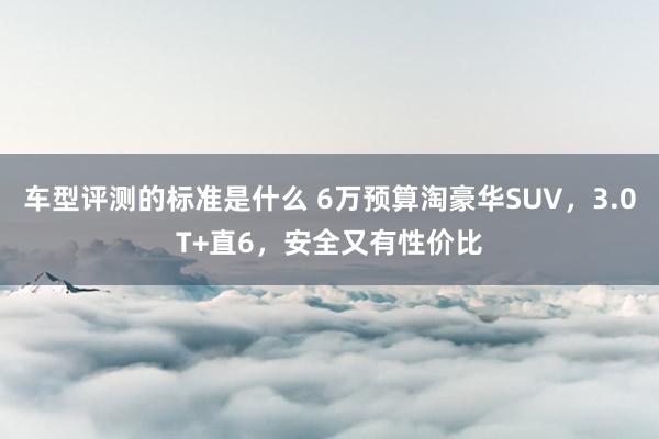 车型评测的标准是什么 6万预算淘豪华SUV，3.0T+直6，安全又有性价比