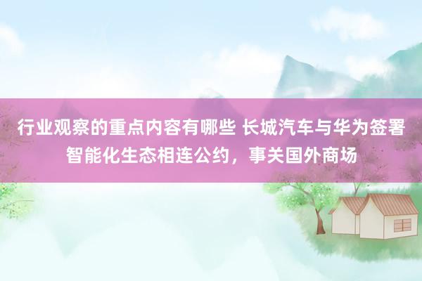 行业观察的重点内容有哪些 长城汽车与华为签署智能化生态相连公约，事关国外商场