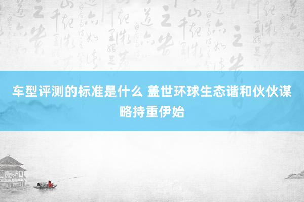 车型评测的标准是什么 盖世环球生态谐和伙伙谋略持重伊始