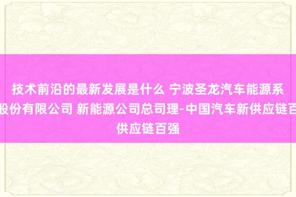 技术前沿的最新发展是什么 宁波圣龙汽车能源系统股份有限公司 新能源公司总司理-中国汽车新供应链百强