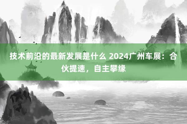 技术前沿的最新发展是什么 2024广州车展：合伙提速，自主攀缘