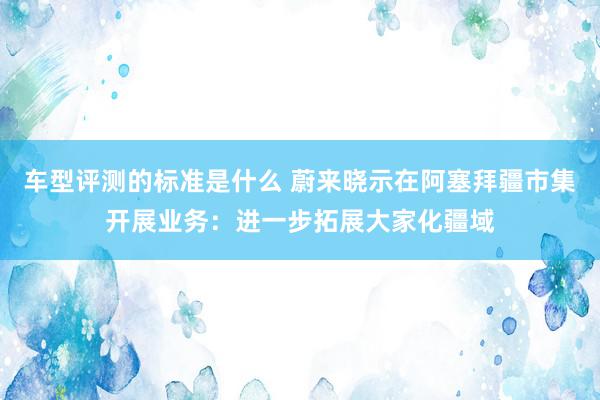 车型评测的标准是什么 蔚来晓示在阿塞拜疆市集开展业务：进一步拓展大家化疆域