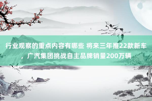 行业观察的重点内容有哪些 将来三年推22款新车，广汽集团挑战自主品牌销量200万辆