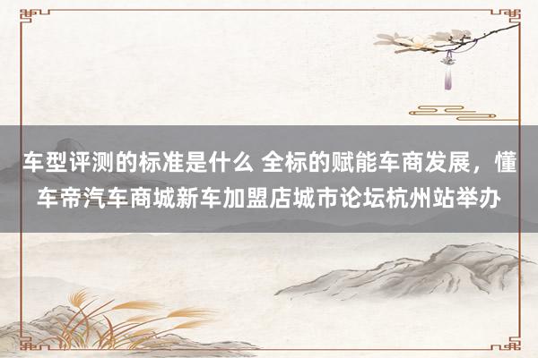 车型评测的标准是什么 全标的赋能车商发展，懂车帝汽车商城新车加盟店城市论坛杭州站举办