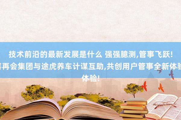 技术前沿的最新发展是什么 强强臆测,管事飞跃!喜再会集团与途虎养车计谋互助,共创用户管事全新体验!