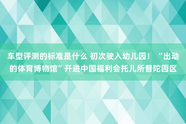 车型评测的标准是什么 初次驶入幼儿园！ “出动的体育博物馆”开进中国福利会托儿所普陀园区