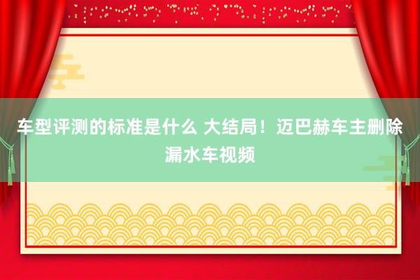 车型评测的标准是什么 大结局！迈巴赫车主删除漏水车视频