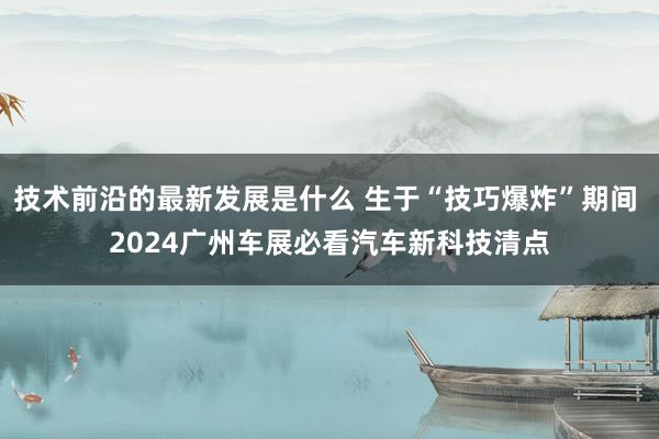 技术前沿的最新发展是什么 生于“技巧爆炸”期间 2024广州车展必看汽车新科技清点