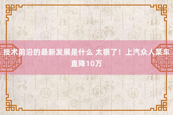 技术前沿的最新发展是什么 太狠了！上汽众人某车直降10万