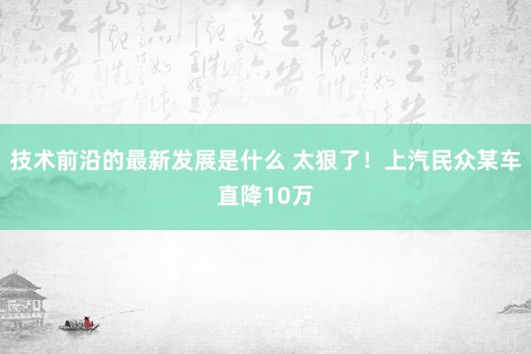 技术前沿的最新发展是什么 太狠了！上汽民众某车直降10万