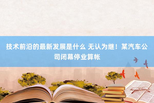 技术前沿的最新发展是什么 无认为继！某汽车公司闭幕停业算帐