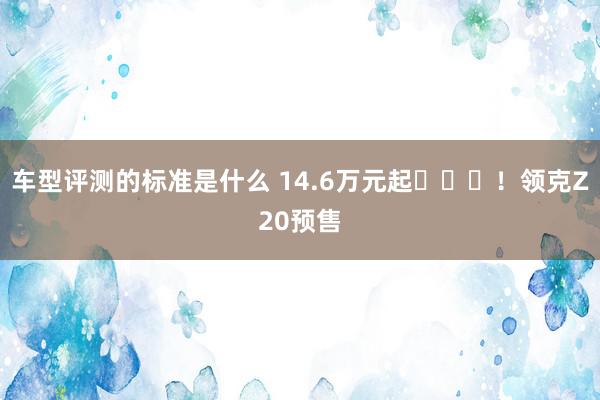 车型评测的标准是什么 14.6万元起​​​！领克Z20预售