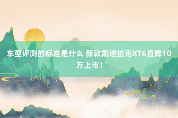 车型评测的标准是什么 新款凯迪拉克XT6直降10万上市！