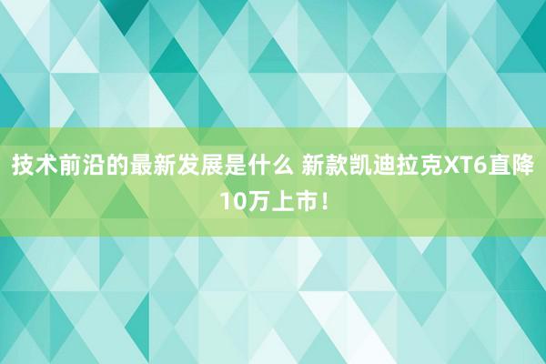 技术前沿的最新发展是什么 新款凯迪拉克XT6直降10万上市！