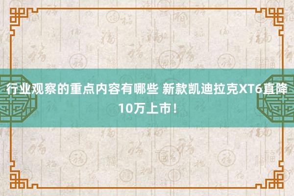 行业观察的重点内容有哪些 新款凯迪拉克XT6直降10万上市！