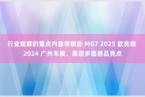 行业观察的重点内容有哪些 MG7 2025 款亮相 2024 广州车展，展现多面居品亮点