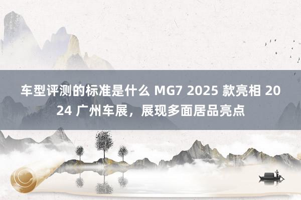 车型评测的标准是什么 MG7 2025 款亮相 2024 广州车展，展现多面居品亮点