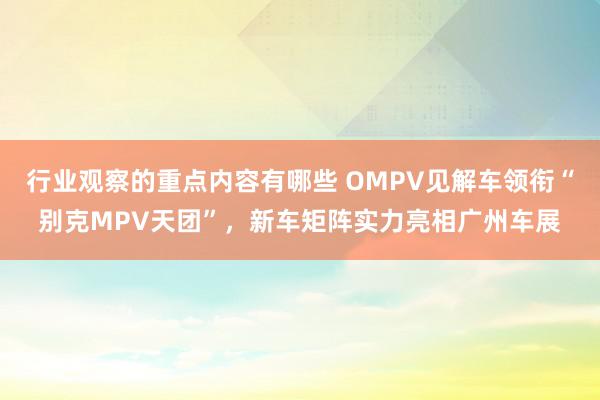 行业观察的重点内容有哪些 OMPV见解车领衔“别克MPV天团”，新车矩阵实力亮相广州车展