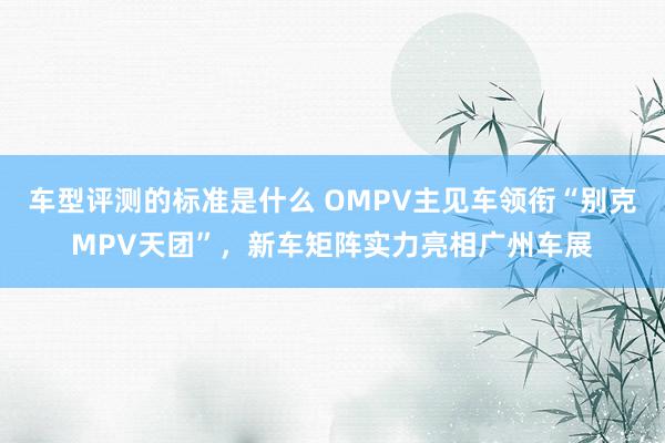 车型评测的标准是什么 OMPV主见车领衔“别克MPV天团”，新车矩阵实力亮相广州车展